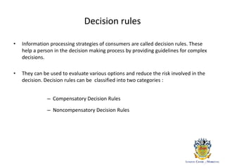 Decision rules
• Information processing strategies of consumers are called decision rules. These
help a person in the decision making process by providing guidelines for complex
decisions.
• They can be used to evaluate various options and reduce the risk involved in the
decision. Decision rules can be classified into two categories :
– Compensatory Decision Rules
– Noncompensatory Decision Rules
 