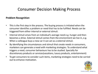 Consumer Decision Making Process
Problem Recognition
• This is the first step in the process. The buying process is initiated when the
consumer identifies a problem or need that has to be fulfilled. Needs can be
triggered from either internal or external stimuli.
• Internal stimuli arises from an individual’s average need e.g. hunger and then
becomes a drive. External stimuli comes from the environment we live in, e.g.
When a colleague buys a new car it can act as a external stimuli.
• By identifying the circumstances and stimuli that create needs in consumers,
marketers can generate a need with marketing strategies. To understand what
triggers a need, consumer behaviours has to be studied. Specially for
discretionary products or services(vacations, luxury products, entertainment)
• To get consumers to consider such items, marketing strategies need to be carried
out to enhance motivation.
 