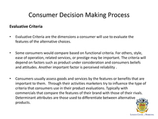 Consumer Decision Making Process
Evaluative Criteria
• Evaluative Criteria are the dimensions a consumer will use to evaluate the
features of the alternative choices.
• Some consumers would compare based on functional criteria. For others, style,
ease of operation, related services, or prestige may be important. The criteria will
depend on factors such as product under consideration and consumers beliefs
and attitudes. Another important factor is perceived reliability .
• Consumers usually assess goods and services by the features or benefits that are
important to them. Through their activities marketers try to influence the type of
criteria that consumers use in their product evaluations. Typically with
commercials that compare the features of their brand with those of their rivals.
Determinant attributes are those used to differentiate between alternative
products.
 