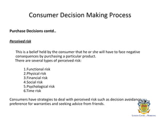 Consumer Decision Making Process
Purchase Decisions contd..
Perceived risk
This is a belief held by the consumer that he or she will have to face negative
consequences by purchasing a particular product.
There are several types of perceived risk:
1.Functional risk
2.Physical risk
3.Financial risk
4.Social risk
5.Psychological risk
6.Time risk
Consumers have strategies to deal with perceived risk such as decision avoidance,
preference for warranties and seeking advice from friends.
 