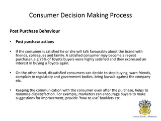 Consumer Decision Making Process
Post Purchase Behaviour
• Post purchase actions
• If the consumer is satisfied he or she will talk favourably about the brand with
friends, colleagues and family. A satisfied consumer may become a repeat
purchaser, e.g.75% of Toyota buyers were highly satisfied and they expressed an
interest in buying a Toyota again.
• On the other hand, dissatisfied consumers can decide to stop buying, warn friends,
complain to regulatory and government bodies, bring lawsuit against the company
etc.
• Keeping the communication with the consumer even after the purchase, helps to
minimise dissatisfaction. For example, marketers can encourage buyers to make
suggestions for improvement, provide ‘how to use’ booklets etc.
 