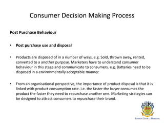 Consumer Decision Making Process
Post Purchase Behaviour
• Post purchase use and disposal
• Products are disposed of in a number of ways, e.g. Sold, thrown away, rented,
converted to a another purpose. Marketers have to understand consumer
behaviour in this stage and communicate to consumers. e.g. Batteries need to be
disposed in a environmentally acceptable manner.
• From an organisational perspective, the importance of product disposal is that it is
linked with product consumption rate. i.e. the faster the buyer consumes the
product the faster they need to repurchase another one. Marketing strategies can
be designed to attract consumers to repurchase their brand.
 