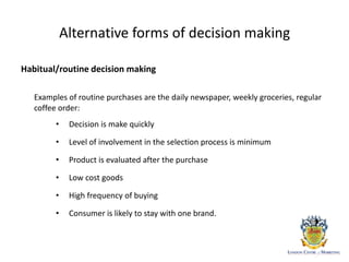 Alternative forms of decision making
Habitual/routine decision making
Examples of routine purchases are the daily newspaper, weekly groceries, regular
coffee order:
• Decision is make quickly
• Level of involvement in the selection process is minimum
• Product is evaluated after the purchase
• Low cost goods
• High frequency of buying
• Consumer is likely to stay with one brand.
 