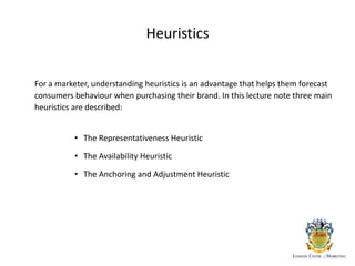 Heuristics
For a marketer, understanding heuristics is an advantage that helps them forecast
consumers behaviour when purchasing their brand. In this lecture note three main
heuristics are described:
• The Representativeness Heuristic
• The Availability Heuristic
• The Anchoring and Adjustment Heuristic
 
