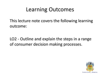Learning Outcomes
This lecture note covers the following learning
outcome:
LO2 - Outline and explain the steps in a range
of consumer decision making processes.
 