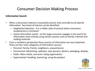 Consumer Decision Making Process
Information Search
• When a consumers interest is aroused by stimuli, they normally try to look for
information. Two levels of interest can be identified:
– Heightened attention - It is a milder state of arousal where consumers
receptiveness is increased
– Active information search - at this stage consumer engages in the search for
information more actively using various sources such as friends, internet and
reading materials.
• From a marketers perspective these sources of information are very important.
There are four main categories of information sources:
– Personal: Family, friends, neighbours, acquaintances
– Commercial: Advertising, websites, sales persons, dealers, packaging, displays
– Public: Mass media, consumer rating organisations
– Experimental: handling, examining, using the product
 