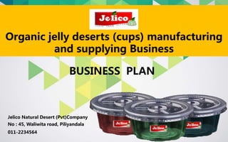 BUSINESS PLAN
Organic jelly deserts (cups) manufacturing
and supplying Business
Jelico Natural Desert (Pvt)Company
No : 45, Waliwita road, Piliyandala
011-2234564
 