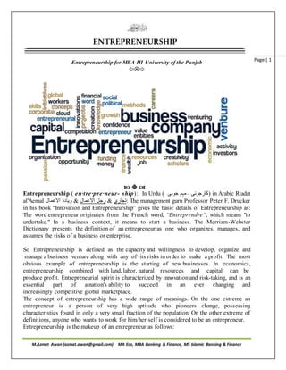 M.Azmat Awan (azmat.awan@gmail.com) MA Eco, MBA Banking & Finance, MS Islamic Banking & Finance
Page | 1
ENTREPRENEURSHIP
Entrepreneurship for MBA-III University of the Punjab

  
Entrepreneurship ( en·tre·pre·neur- ship): In Urdu ( ‫جوئی‬ ‫مہم‬ ‫۔‬ ‫)کارجوئی‬ in Arabic Riadat
al'Aemal ‫األعمال‬ ‫ريادة‬ & ‫األعمال‬ ‫رجل‬ & ‫:تجاري‬ The management guru Professor Peter F. Drucker
in his book “Innovation and Entrepreneurship” gives the basic details of Entrepreneurship as:
The word entrepreneur originates from the French word, “Entreprendre”, which means "to
undertake." In a business context, it means to start a business. The Merriam-Webster
Dictionary presents the definition of an entrepreneur as one who organizes, manages, and
assumes the risks of a business or enterprise.
So Entrepreneurship is defined as the capacity and willingness to develop, organize and
manage a business venture along with any of its risks in order to make a profit. The most
obvious example of entrepreneurship is the starting of new businesses. In economics,
entrepreneurship combined with land, labor, natural resources and capital can be
produce profit. Entrepreneurial spirit is characterized by innovation and risk-taking, and is an
essential part of a nation's ability to succeed in an ever changing and
increasingly competitive global marketplace.
The concept of entrepreneurship has a wide range of meanings. On the one extreme an
entrepreneur is a person of very high aptitude who pioneers change, possessing
characteristics found in only a very small fraction of the population. On the other extreme of
definitions, anyone who wants to work for him/her self is considered to be an entrepreneur.
Entrepreneurship is the makeup of an entrepreneur as follows:
 