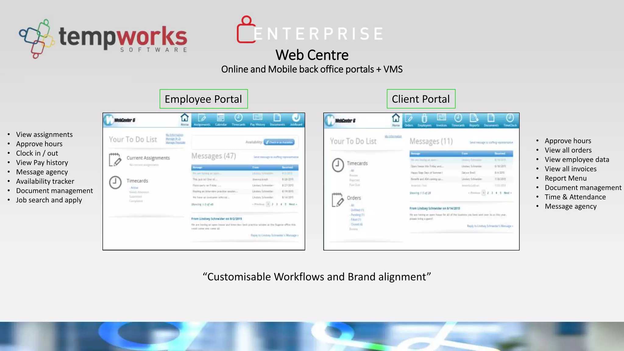 Web Centre
Online and Mobile back office portals + VMS
• View assignments
• Approve hours
• Clock in / out
• View Pay history
• Message agency
• Availability tracker
• Document management
• Job search and apply
Client Portal
“Customisable Workflows and Brand alignment”
Employee Portal
• Approve hours
• View all orders
• View employee data
• View all invoices
• Report Menu
• Document management
• Time & Attendance
• Message agency
 