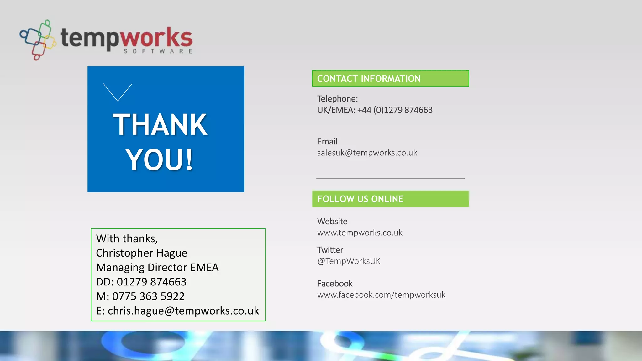 THANK
YOU!
Telephone:
UK/EMEA: +44 (0)1279 874663
Email
salesuk@tempworks.co.uk
Website
www.tempworks.co.uk
Twitter
@TempWorksUK
Facebook
www.facebook.com/tempworksuk
CONTACT INFORMATION
FOLLOW US ONLINE
With thanks,
Christopher Hague
Managing Director EMEA
DD: 01279 874663
M: 0775 363 5922
E: chris.hague@tempworks.co.uk
 