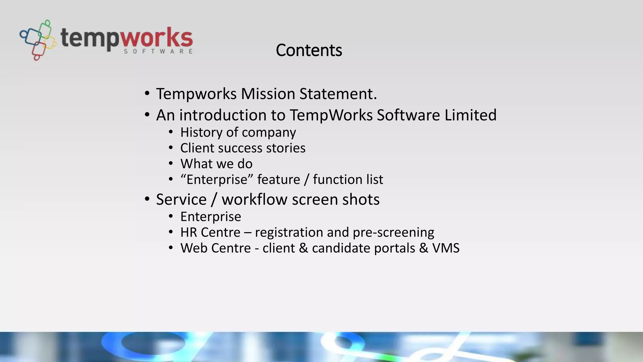 Contents
• Tempworks Mission Statement.
• An introduction to TempWorks Software Limited
• History of company
• Client success stories
• What we do
• “Enterprise” feature / function list
• Service / workflow screen shots
• Enterprise
• HR Centre – registration and pre-screening
• Web Centre - client & candidate portals & VMS
 