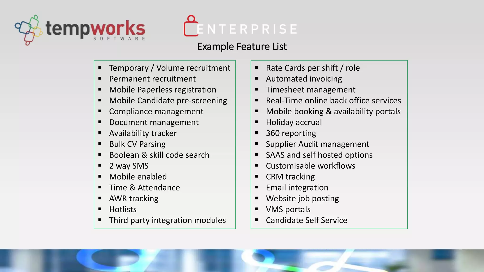 Example Feature List
 Temporary / Volume recruitment
 Permanent recruitment
 Mobile Paperless registration
 Mobile Candidate pre-screening
 Compliance management
 Document management
 Availability tracker
 Bulk CV Parsing
 Boolean & skill code search
 2 way SMS
 Mobile enabled
 Time & Attendance
 AWR tracking
 Hotlists
 Third party integration modules
 Rate Cards per shift / role
 Automated invoicing
 Timesheet management
 Real-Time online back office services
 Mobile booking & availability portals
 Holiday accrual
 360 reporting
 Supplier Audit management
 SAAS and self hosted options
 Customisable workflows
 CRM tracking
 Email integration
 Website job posting
 VMS portals
 Candidate Self Service
 