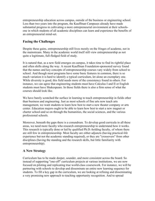 entrepreneurship education across campus, outside of the business or engineering school.
Less than two years into the program, the Kauffman Campuses already have made
substantial progress in cultivating a more entrepreneurial environment at their schools-
one in which students of all academic disciplines can learn and experience the benefits of
an entrepreneurial mind-set.

Facing the Challenges

Despite these gains, entrepreneurship still lives mostly on the fringes of academe, not in
the mainstream. Many in the academic world itself still view entrepreneurship as not
quite a legitimate, full-fledged field of study.

It is natural that, as a new field emerges on campus, it takes time to find its rightful place
and often shifts along the way. A recent Kauffman Foundation-sponsored survey found
that the names and key concepts of entrepreneurship courses vary widely from school to
school. And though most programs have some basic features in common, there is so
much variation it is hard to identify a typical curriculum, let alone an exemplary one.
While diversity is good, this field needs more of the consistency found in others. For
instance, we can agree that engineering students must have Calculus I and II or English
students must have Shakespeare. In those fields there is also a firm sense of what the
courses should look like.

We have barely scratched the surface in learning to teach entrepreneurship in fields other
than business and engineering. Just as most schools of fine arts now teach arts
management, we want students to learn how best to start a new theater company or arts
center. Education majors ought to be able to learn how best to start a new magnet or
charter school-and so on through the humanities, the social sciences, and the various
professional schools.

Moreover, beneath the gaps there is a conundrum. To develop good curricula in all these
areas, we need more faculty who research entrepreneurship to understand how it works.
This research is typically done or led by qualified Ph.D.-holding faculty, of whom there
are still few in entrepreneurship. Most faculty are either adjuncts (having practical-life
experience but not the academic standing required), or they are "crossovers" from other
disciplines (having the standing and the research skills, but little familiarity with
entrepreneurship).

A New Strategy

Curriculum has to be made deeper, sounder, and more consistent across the board. So
instead of supporting "one-off" curriculum projects at various institutions, we are now
focused on piloting and replicating true world-class coursework. For instance, we will be
partnering with schools to develop and disseminate an entire new learning sequence for
students. To fill a key gap in the curriculum, we are looking at refining and disseminating
a very promising new approach to teaching opportunity recognition. And to spread
 