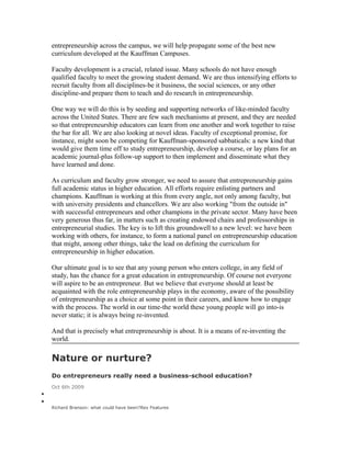 entrepreneurship across the campus, we will help propagate some of the best new
    curriculum developed at the Kauffman Campuses.

    Faculty development is a crucial, related issue. Many schools do not have enough
    qualified faculty to meet the growing student demand. We are thus intensifying efforts to
    recruit faculty from all disciplines-be it business, the social sciences, or any other
    discipline-and prepare them to teach and do research in entrepreneurship.

    One way we will do this is by seeding and supporting networks of like-minded faculty
    across the United States. There are few such mechanisms at present, and they are needed
    so that entrepreneurship educators can learn from one another and work together to raise
    the bar for all. We are also looking at novel ideas. Faculty of exceptional promise, for
    instance, might soon be competing for Kauffman-sponsored sabbaticals: a new kind that
    would give them time off to study entrepreneurship, develop a course, or lay plans for an
    academic journal-plus follow-up support to then implement and disseminate what they
    have learned and done.

    As curriculum and faculty grow stronger, we need to assure that entrepreneurship gains
    full academic status in higher education. All efforts require enlisting partners and
    champions. Kauffman is working at this from every angle, not only among faculty, but
    with university presidents and chancellors. We are also working "from the outside in"
    with successful entrepreneurs and other champions in the private sector. Many have been
    very generous thus far, in matters such as creating endowed chairs and professorships in
    entrepreneurial studies. The key is to lift this groundswell to a new level: we have been
    working with others, for instance, to form a national panel on entrepreneurship education
    that might, among other things, take the lead on defining the curriculum for
    entrepreneurship in higher education.

    Our ultimate goal is to see that any young person who enters college, in any field of
    study, has the chance for a great education in entrepreneurship. Of course not everyone
    will aspire to be an entrepreneur. But we believe that everyone should at least be
    acquainted with the role entrepreneurship plays in the economy, aware of the possibility
    of entrepreneurship as a choice at some point in their careers, and know how to engage
    with the process. The world in our time-the world these young people will go into-is
    never static; it is always being re-invented.

    And that is precisely what entrepreneurship is about. It is a means of re-inventing the
    world.

    Nature or nurture?
    Do entrepreneurs really need a business-school education?
    Oct 6th 2009
•
•
    Richard Branson: what could have been?Rex Features
 