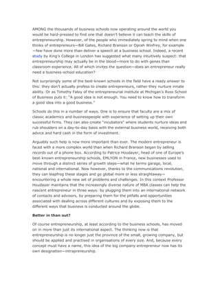 AMONG the thousands of business schools now operating around the world you
would be hard-pressed to find one that doesn’t believe it can teach the skills of
entrepreneurship. However, of the people who immediately spring to mind when one
thinks of entrepreneurs—Bill Gates, Richard Branson or Oprah Winfrey, for example
—few have done more than deliver a speech at a business school. Indeed, a recent
study by King’s College in London has suggested what many intuitively suspect: that
entrepreneurship may actually be in the blood—more to do with genes than
classroom experience. All of which invites the question—does an entrepreneur really
need a business-school education?

Not surprisingly some of the best-known schools in the field have a ready answer to
this: they don’t actually profess to create entrepreneurs, rather they nurture innate
ability. Or as Timothy Faley of the entrepreneurial institute at Michigan’s Ross School
of Business puts it: “A good idea is not enough. You need to know how to transform
a good idea into a good business.”

Schools do this in a number of ways. One is to ensure that faculty are a mix of
classic academics and businesspeople with experience of setting up their own
successful firms. They can also create “incubators” where students nurture ideas and
rub shoulders on a day-to-day basis with the external business world, receiving both
advice and hard cash in the form of investment.

Arguably such help is now more important than ever. The modern entrepreneur is
faced with a more complex world than when Richard Branson began by selling
records out of a phone box. According to Patrice Houdayer, head of one of Europe’s
best-known entrepreneurship schools, EMLYON in France, new businesses used to
move through a distinct series of growth steps—what he terms garage, local,
national and international. Now however, thanks to the communications revolution,
they can leapfrog these stages and go global more or less straightaway—
encountering a whole new set of problems and challenges. In this context Professor
Houdayer maintains that the increasingly diverse nature of MBA classes can help the
nascent entrepreneur in three ways: by plugging them into an international network
of contacts and advisors, by preparing them for the pitfalls and opportunities
associated with dealing across different cultures and by exposing them to the
different ways that business is conducted around the globe.

Better in than out?

Of course entrepreneurship, at least according to the business schools, has moved
on in more than just its international aspect. The thinking now is that
entrepreneurship is no longer just the province of the small, growing company, but
should be applied and practised in organisations of every size. And, because every
concept must have a name, this idea of the big company entrepreneur now has its
own designation—intrapreneurship.
 