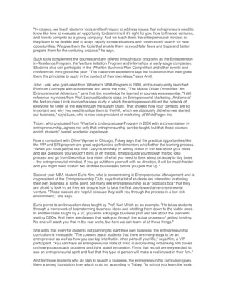 "In classes, we teach students tools and techniques to address issues that entrepreneurs need to
know like how to evaluate an opportunity to determine if it's right for you, how to finance ventures,
and how to compete as a young company. And we teach them the entrepreneurial mindset so
they learn to be flexible and to adapt rapidly to new situations and continuously search for new
opportunities. We give them the tools that enable them to avoid fatal flaws and traps and better
prepare them for the venturing process," he says.

Such tools complement the courses and are offered through such programs as the Entrepreneur-
in-Residence Program, the Venture Initiation Program and internships at early-stage companies.
Students also can participate in the Wharton Business Plan Competition and other events and
conferences throughout the year. "The classroom experience lays the foundation that then gives
them the principles to apply in the context of their own ideas," says Amit.

John Lusk, who graduated from Wharton's MBA Program in 1999, and subsequently launched
Platinum Concepts with a classmate and wrote the book, "The Mouse Driver Chronicles: An
Entrepreneurial Adventure," says that the knowledge he learned in courses was essential. "I still
reference my notes from Prof. Leonard Lodish's class on Entrepreneurial Marketing. And one of
the first courses I took involved a case study in which the entrepreneur utilized the network of
everyone he knew all the way through the supply chain. That showed how your contacts are so
important and why you need to utilize them to the hilt, which we absolutely did when we started
our business," says Lusk, who is now vice president of marketing at WhitePages Inc.

Tobey, who graduated from Wharton's Undergraduate Program in 2006 with a concentration in
entrepreneurship, agrees not only that entrepreneurship can be taught, but that those courses
enrich students' overall academic experience.

Now a consultant with Oliver Wyman in Chicago, Tobey says that the practical opportunities like
the VIP and EIR program are great opportunities to find mentors who further the learning process.
"When you have people like Prof. Gary Dushnitsky or Jeffrey Babin of VIP talk about your ideas
and ask questions you wouldn't think of off the bat, it helps guide you through the big idea
process and go from theoretical to a vision of what you need to think about on a day to day basis
– the entrepreneurial mindset. If you go out there yourself with no direction, it will be much harder
and you might need to start two or three businesses before you pick that up."

Second-year MBA student Eurie Kim, who is concentrating in Entrepreneurial Management and is
co-president of the Entrepreneurship Club, says that a lot of students are interested in starting
their own business at some point, but many see entrepreneurship as a "big black box" that they
are afraid to look in, as they are unsure how to take the first step toward an entrepreneurial
venture. "These classes are helpful because they walk you through the process in a low-risk
environment," she says.

Eurie points to an Innovation class taught by Prof. Karl Ulrich as an example. "He takes students
through a framework of brainstorming business ideas and whittling them down to the viable ones.
In another class taught by a VC you write a 40-page business plan and talk about the plan with
visiting CEOs. And there are classes that walk you through the actual process of getting funding.
No one will teach you that in the real world, but here we can learn all of these things."

She adds that even for students not planning to start their own business, the entrepreneurship
curriculum is invaluable. "The courses teach students that there are many ways to be an
entrepreneur as well as how you can tap into that in other parts of your life," says Kim, a VIP
participant. "You can have an entrepreneurial state of mind in a consulting or banking firm based
on how you approach problems and think about innovation. Firms that recruit are very excited to
see an entrepreneurial spirit and feel that this type of person will make a real impact in their firm."

And for those students who do plan to launch a business, the entrepreneurship curriculum gives
them a strong foundation from which to do so, according to Tobey. "In school you learn the tools
 