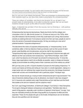 and entrepreneurial mindset. You don't need to start a business for two years and fail because
you have mentors and professors there to help you hone in on that mindset."
---------------------------------------------------------------------
But I'm not sure it can always be learned, There are processes to entrepreneurship
that institutes teach us, but does that create a prescription for entrepreneurship?

There are millions of variables, and they're too dynamic for us, at least in our
present state of understanding, to be able to prescribe success. But can we teach
students enough to push up the odds of success? Depends

Again, it depends how we take it from the sources, but my thinking is - with positive
attitude, this can be

Entrepreneurship has become big business. Nearly two-thirds of all the colleges and
universities in the U.S. offer formal courses in it, 10 times as many as in the 1970s, when
only 200 institutions had the temerity to think they could teach such a thing. Now business
schools are realizing that even if not everyone wants to be their own boss, people do want to
know the secrets of successful entrepreneurship. So they are looking at a new set of
potential students--"corporate entrepreneurs."

The idea behind the notion of corporate entrepreneurship, or "intrapreneurship," as it's
sometimes called, is that key features of start-up ventures--such as their pursuit of rapid
growth, great flexibility and innovativeness--are just as vital for big corporations.
"Intrapreneurship helps counter the tendency of large companies to become less agile and
effective as their size produces more bureaucracy," says Patrice Houdayer, dean of EM
Lyon, which has become one of Europe's top schools for entrepreneurship. "In times like
these, large organizations need to be as flexible as possible, ready to change and develop
rapidly to accommodate the shifting needs of their customers and of the market as a whole."

EM Lyon has come up with a 10-point checklist of concerns for the budding intrapreneur. "It
covers such basics as thinking and acting as if you were in a small organization, relying on a
single backer who can withdraw their support at just the wrong time, the linkage of personal
reward with success and overidentification with a particular project," Houdayer says.

But how far should schools go in trying to foster entrepreneurial spirit in big businesses? The
idea of mavericks shaking things up has its attractions, but doesn't it also have dangers?
Isn't it mavericks who sparked every major financial blow-up from tulip fever and the South
Sea bubble to the dot-com implosion and the subprime mess?

No it isn't, says Gregg Fairbrothers, at Dartmouth College's Tuck School, in New Hampshire.
You've got to distinguish between entrepreneurs and gamblers. "Gamblers take risks in
search of big payouts, especially under conditions of apparent moral hazard," he says, "and
they are motivated primarily by the idea of big payoffs out of proportion to effort and time
expended. Those are the people who get us into trouble. Entrepreneurs are not risk takers;
they are risk quantifiers and risk reducers."
 