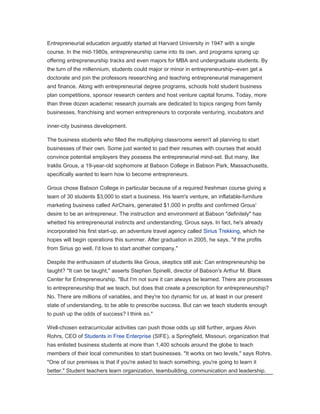 Entrepreneurial education arguably started at Harvard University in 1947 with a single
course. In the mid-1980s, entrepreneurship came into its own, and programs sprang up
offering entrepreneurship tracks and even majors for MBA and undergraduate students. By
the turn of the millennium, students could major or minor in entrepreneurship--even get a
doctorate and join the professors researching and teaching entrepreneurial management
and finance. Along with entrepreneurial degree programs, schools hold student business
plan competitions, sponsor research centers and host venture capital forums. Today, more
than three dozen academic research journals are dedicated to topics ranging from family
businesses, franchising and women entrepreneurs to corporate venturing, incubators and

inner-city business development.

The business students who filled the multiplying classrooms weren't all planning to start
businesses of their own. Some just wanted to pad their resumes with courses that would
convince potential employers they possess the entrepreneurial mind-set. But many, like
Iraklis Grous, a 19-year-old sophomore at Babson College in Babson Park, Massachusetts,
specifically wanted to learn how to become entrepreneurs.

Grous chose Babson College in particular because of a required freshman course giving a
team of 30 students $3,000 to start a business. His team's venture, an inflatable-furniture
marketing business called AirChairs, generated $1,000 in profits and confirmed Grous'
desire to be an entrepreneur. The instruction and environment at Babson "definitely" has
whetted his entrepreneurial instincts and understanding, Grous says. In fact, he's already
incorporated his first start-up, an adventure travel agency called Sirius Trekking, which he
hopes will begin operations this summer. After graduation in 2005, he says, "if the profits
from Sirius go well, I'd love to start another company."

Despite the enthusiasm of students like Grous, skeptics still ask: Can entrepreneurship be
taught? "It can be taught," asserts Stephen Spinelli, director of Babson's Arthur M. Blank
Center for Entrepreneurship. "But I'm not sure it can always be learned. There are processes
to entrepreneurship that we teach, but does that create a prescription for entrepreneurship?
No. There are millions of variables, and they're too dynamic for us, at least in our present
state of understanding, to be able to prescribe success. But can we teach students enough
to push up the odds of success? I think so."

Well-chosen extracurricular activities can push those odds up still further, argues Alvin
Rohrs, CEO of Students in Free Enterprise (SIFE), a Springfield, Missouri, organization that
has enlisted business students at more than 1,400 schools around the globe to teach
members of their local communities to start businesses. "It works on two levels," says Rohrs.
"One of our premises is that if you're asked to teach something, you're going to learn it
better." Student teachers learn organization, teambuilding, communication and leadership.
 