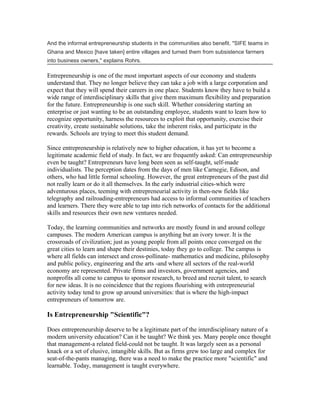 And the informal entrepreneurship students in the communities also benefit. "SIFE teams in
Ghana and Mexico [have taken] entire villages and turned them from subsistence farmers
into business owners," explains Rohrs.

Entrepreneurship is one of the most important aspects of our economy and students
understand that. They no longer believe they can take a job with a large corporation and
expect that they will spend their careers in one place. Students know they have to build a
wide range of interdisciplinary skills that give them maximum flexibility and preparation
for the future. Entrepreneurship is one such skill. Whether considering starting an
enterprise or just wanting to be an outstanding employee, students want to learn how to
recognize opportunity, harness the resources to exploit that opportunity, exercise their
creativity, create sustainable solutions, take the inherent risks, and participate in the
rewards. Schools are trying to meet this student demand.

Since entrepreneurship is relatively new to higher education, it has yet to become a
legitimate academic field of study. In fact, we are frequently asked: Can entrepreneurship
even be taught? Entrepreneurs have long been seen as self-taught, self-made
individualists. The perception dates from the days of men like Carnegie, Edison, and
others, who had little formal schooling. However, the great entrepreneurs of the past did
not really learn or do it all themselves. In the early industrial cities-which were
adventurous places, teeming with entrepreneurial activity in then-new fields like
telegraphy and railroading-entrepreneurs had access to informal communities of teachers
and learners. There they were able to tap into rich networks of contacts for the additional
skills and resources their own new ventures needed.

Today, the learning communities and networks are mostly found in and around college
campuses. The modern American campus is anything but an ivory tower. It is the
crossroads of civilization; just as young people from all points once converged on the
great cities to learn and shape their destinies, today they go to college. The campus is
where all fields can intersect and cross-pollinate- mathematics and medicine, philosophy
and public policy, engineering and the arts -and where all sectors of the real-world
economy are represented. Private firms and investors, government agencies, and
nonprofits all come to campus to sponsor research, to breed and recruit talent, to search
for new ideas. It is no coincidence that the regions flourishing with entrepreneurial
activity today tend to grow up around universities: that is where the high-impact
entrepreneurs of tomorrow are.

Is Entrepreneurship "Scientific"?

Does entrepreneurship deserve to be a legitimate part of the interdisciplinary nature of a
modern university education? Can it be taught? We think yes. Many people once thought
that management-a related field-could not be taught. It was largely seen as a personal
knack or a set of elusive, intangible skills. But as firms grew too large and complex for
seat-of-the-pants managing, there was a need to make the practice more "scientific" and
learnable. Today, management is taught everywhere.
 