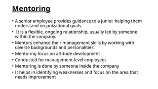 Mentoring
• A senior employee provides guidance to a junior, helping them
understand organizational goals.
• It is a flexible, ongoing relationship, usually led by someone
within the company.
• Mentors enhance their management skills by working with
diverse backgrounds and personalities.
• Mentoring focus on attitude development
• Conducted for management-level employees
• Mentoring is done by someone inside the company
• It helps in identifying weaknesses and focus on the area that
needs improvement
 