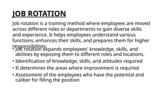 JOB ROTATION
• Job rotation expands employees' knowledge, skills, and
abilities by exposing them to different roles and locations.
• Identification of Knowledge, skills, and attitudes required
• It determines the areas where improvement is required
• Assessment of the employees who have the potential and
caliber for filling the position
Job rotation is a training method where employees are moved
across different roles or departments to gain diverse skills
and experience. It helps employees understand various
functions, enhances their skills, and prepares them for higher
responsibilities.
 