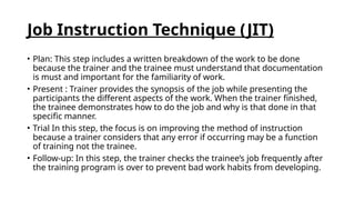 Job Instruction Technique (JIT)
• Plan: This step includes a written breakdown of the work to be done
because the trainer and the trainee must understand that documentation
is must and important for the familiarity of work.
• Present : Trainer provides the synopsis of the job while presenting the
participants the different aspects of the work. When the trainer finished,
the trainee demonstrates how to do the job and why is that done in that
specific manner.
• Trial In this step, the focus is on improving the method of instruction
because a trainer considers that any error if occurring may be a function
of training not the trainee.
• Follow-up: In this step, the trainer checks the trainee’s job frequently after
the training program is over to prevent bad work habits from developing.
 