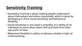 Sensitivity Training
• Sensitivity Training is about making people understand
about themselves and others reasonably, which is done by
developing in them social sensitivity and behavioral
flexibility.
• Social sensitivity in one word is empathy. It is ability of an
individual to sense what others feel and think from their
own point of view.
• Behavioral flexibility is ability to behave suitably in light of
understanding.
 