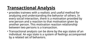 Transactional Analysis
• provides trainees with a realistic and useful method for
analyzing and understanding the behavior of others. In
every social interaction, there is a motivation provided by
one person and a reaction to that motivation given by
another person. This motivation reaction relationship
between two persons is a transaction.
• Transactional analysis can be done by the ego states of an
individual. An ego state is a system of feelings accompanied
by a related set of behaviors.
 