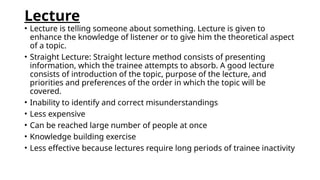 Lecture
• Lecture is telling someone about something. Lecture is given to
enhance the knowledge of listener or to give him the theoretical aspect
of a topic.
• Straight Lecture: Straight lecture method consists of presenting
information, which the trainee attempts to absorb. A good lecture
consists of introduction of the topic, purpose of the lecture, and
priorities and preferences of the order in which the topic will be
covered.
• Inability to identify and correct misunderstandings
• Less expensive
• Can be reached large number of people at once
• Knowledge building exercise
• Less effective because lectures require long periods of trainee inactivity
 