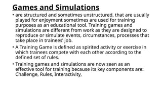 Games and Simulations
• are structured and sometimes unstructured, that are usually
played for enjoyment sometimes are used for training
purposes as an educational tool. Training games and
simulations are different from work as they are designed to
reproduce or simulate events, circumstances, processes that
take place in trainees’ job.
• A Training Game is defined as spirited activity or exercise in
which trainees compete with each other according to the
defined set of rules.
• Training games and simulations are now seen as an
effective tool for training because its key components are:
Challenge, Rules, Interactivity,
 