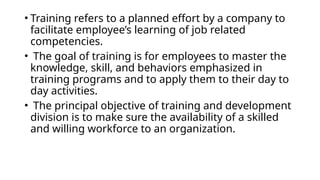 • Training refers to a planned effort by a company to
facilitate employee’s learning of job related
competencies.
• The goal of training is for employees to master the
knowledge, skill, and behaviors emphasized in
training programs and to apply them to their day to
day activities.
• The principal objective of training and development
division is to make sure the availability of a skilled
and willing workforce to an organization.
 