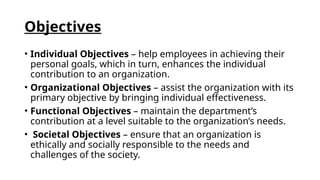 Objectives
• Individual Objectives – help employees in achieving their
personal goals, which in turn, enhances the individual
contribution to an organization.
• Organizational Objectives – assist the organization with its
primary objective by bringing individual effectiveness.
• Functional Objectives – maintain the department’s
contribution at a level suitable to the organization’s needs.
• Societal Objectives – ensure that an organization is
ethically and socially responsible to the needs and
challenges of the society.
 
