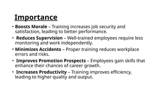 Importance
• Boosts Morale – Training increases job security and
satisfaction, leading to better performance.
• Reduces Supervision – Well-trained employees require less
monitoring and work independently.
• Minimizes Accidents – Proper training reduces workplace
errors and risks.
• Improves Promotion Prospects – Employees gain skills that
enhance their chances of career growth.
• Increases Productivity – Training improves efficiency,
leading to higher quality and output.
 