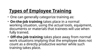 Types of Employee Training
• One can generally categorize training as:
• On-the-job training takes place in a normal
working situation, using the actual tools, equipment,
documents or materials that trainees will use when
fully trained.
• Off-the-job training takes place away from normal
work situations implying that the employee does not
count as a directly productive worker while such
training takes place.
 