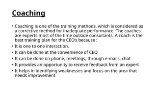 Coaching
• Coaching is one of the training methods, which is considered as
a corrective method for inadequate performance. The coaches
are experts most of the time outside consultants. A coach is the
best training plan for the CEO’s because :
• It is one to one interaction.
• It can be done at the convenience of CEO
• It can be done on phone, meetings, through e-mails, chat
• It provides an opportunity to receive feedback from an expert
• It helps in identifying weaknesses and focus on the area that
needs improvement
 