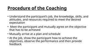 Procedure of the Coaching
• Understand the participant’s job, the knowledge, skills, and
attitudes, and resources required to meet the desired
expectation
• Meet the participant and mutually agree on the objective
that has to be achieved
• Mutually arrive at a plan and schedule
• At the job, show the participant how to achieve the
objectives, observe the performance and then provide
feedback
 