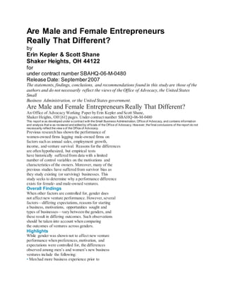 Are Male and Female Entrepreneurs
Really That Different?
by
Erin Kepler & Scott Shane
Shaker Heights, OH 44122
for
under contract number SBAHQ-06-M-0480
Release Date: September2007
The statements, findings, conclusions, and recommendations found in this study are those of the
authors and do not necessarily reflect the views of the Office of Advocacy, the United States
Small
Business Administration, or the United States government.
Are Male and Female Entrepreneurs Really That Different?
An Office of Advocacy Working Paper by Erin Kepler and Scott Shane,
Shaker Heights, OH [61] pages. Under contract number SBAHQ-06-M-0480
This report w as developed under a contract with the Small Business Administration, Office of Advocacy, and contains information
and analysis that w as reviewed and edited by officials of the Office of Advocacy. However, the finalconclusions of the report do not
necessarily reflect the view sof the Office of Advocacy.
Previous research has shown the performance of
women-owned firms lagging male-owned firms on
factors such as annual sales, employment growth,
income, and venture survival. Reasons for the differences
are often hypothesized, but empirical tests
have historically suffered from data with a limited
number of control variables on the motivations and
characteristics of the owners. Moreover, many of the
previous studies have suffered from survivor bias as
they study existing (or surviving) businesses. This
study seeks to determine why a performance difference
exists for female- and male-owned ventures.
Overall Findings
When other factors are controlled for, gender does
not affect new venture performance. However,several
factors—differing expectations, reasons for starting
a business, motivations, opportunities sought and
types of businesses—vary between the genders, and
these result in differing outcomes. Such observations
should be taken into account when comparing
the outcomes of ventures across genders.
Highlights
While gender was shown not to affect new venture
performance when preferences,motivation, and
expectations were controlled for, the differences
observed among men’s and women’s new business
ventures include the following:
• Men had more business experience prior to
 