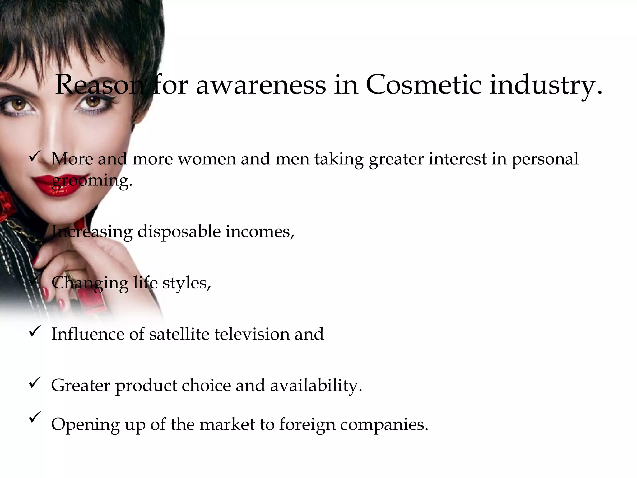 Reason for awareness in Cosmetic industry. More and more women and men taking greater interest in personal grooming. Increasing disposable incomes, Changing life styles, Influence of satellite television and  Greater product choice and availability.  Opening up of the market to foreign companies.   