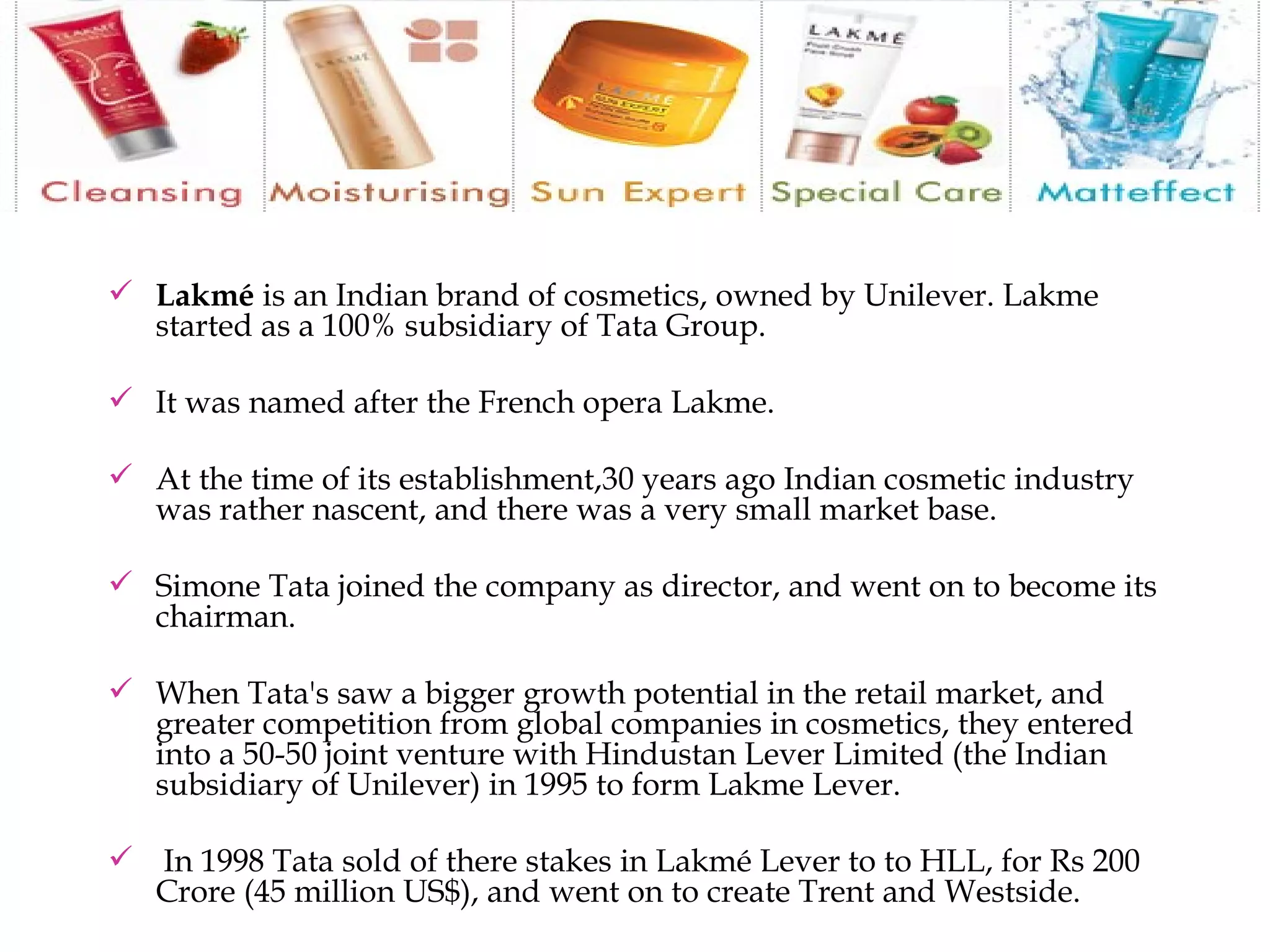 Lakmé  is an Indian brand of cosmetics, owned by Unilever. Lakme started as a 100% subsidiary of Tata Group. It was named after the French opera Lakme.  At the time of its establishment,30 years ago Indian cosmetic industry was rather nascent, and there was a very small market base.  Simone Tata joined the company as director, and went on to become its chairman.  When Tata's saw a bigger growth potential in the retail market, and greater competition from global companies in cosmetics, they entered into a 50-50 joint venture with Hindustan Lever Limited (the Indian subsidiary of Unilever) in 1995 to form Lakme Lever. In 1998 Tata sold of there stakes in Lakmé Lever to to HLL, for Rs 200 Crore (45 million US$), and went on to create Trent and Westside. 