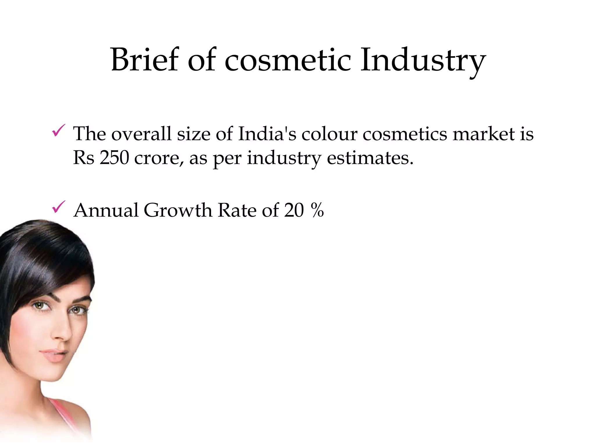 Brief of cosmetic Industry The overall size of India's colour cosmetics market is Rs 250 crore, as per industry estimates.  Annual Growth Rate of 20 % 