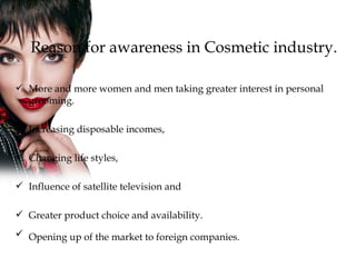 Reason for awareness in Cosmetic industry. More and more women and men taking greater interest in personal grooming. Increasing disposable incomes, Changing life styles, Influence of satellite television and  Greater product choice and availability.  Opening up of the market to foreign companies.   