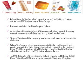 Lakmé  is an Indian brand of cosmetics, owned by Unilever. Lakme started as a 100% subsidiary of Tata Group. It was named after the French opera Lakme.  At the time of its establishment,30 years ago Indian cosmetic industry was rather nascent, and there was a very small market base.  Simone Tata joined the company as director, and went on to become its chairman.  When Tata's saw a bigger growth potential in the retail market, and greater competition from global companies in cosmetics, they entered into a 50-50 joint venture with Hindustan Lever Limited (the Indian subsidiary of Unilever) in 1995 to form Lakme Lever. In 1998 Tata sold of there stakes in Lakmé Lever to to HLL, for Rs 200 Crore (45 million US$), and went on to create Trent and Westside. 