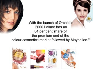 With the launch of Orchid in 2000 Lakme has an  84 per cent share of  the premium end of the  colour cosmetics market followed by Maybellen.''  