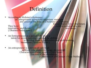 Definition According to Webster's dictionary,  an entrepreneur is one who organizes, manages,  and assumes the risks of a business or enterprise.  Entrepreneurs live in the future. They have  creative personalities, are innovative, and thrive  on change. ( Dharma Productions ) An Entrepreneurs is a person who have a  talent for seeing opportunities and the abilities  to develop those opportunities into profit-making  businesses.( Kishore Biyani ) An entrepreneur is a person of very high  aptitude who pioneers change, possessing  Characteristics found in only a Very Small  Fraction of the population.  ( Chairmen of UB Groups – Vijay Mallaya ) 