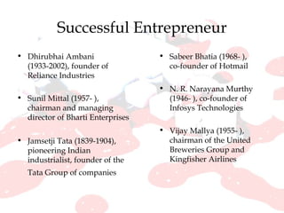 Successful Entrepreneur Dhirubhai Ambani (1933-2002), founder of Reliance Industries  Sunil Mittal (1957- ), chairman and managing director of Bharti Enterprises  Jamsetji Tata (1839-1904), pioneering Indian industrialist, founder of the Tata Group of companies   Sabeer Bhatia (1968- ), co-founder of Hotmail  N. R. Narayana Murthy (1946- ), co-founder of Infosys Technologies Vijay Mallya (1955- ), chairman of the United Breweries Group and Kingfisher Airlines 