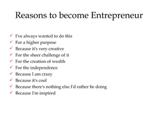 Reasons to become Entrepreneur I've always wanted to do this  For a higher purpose  Because it's very creative  For the sheer challenge of it For the creation of wealth For the independence Because I am crazy Because it's cool Because there's nothing else I'd rather be doing Because I'm inspired 