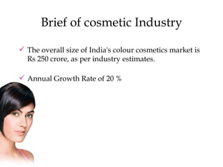 Brief of cosmetic Industry The overall size of India's colour cosmetics market is Rs 250 crore, as per industry estimates.  Annual Growth Rate of 20 % 