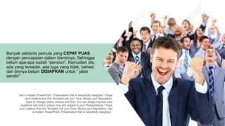 Get a modern PowerPoint Presentation that is beautifully designed. I hope
and I believe that this Template will your Time, Money and Reputation.
Easy to change colors, photos and Text. You can simply impress your
audience and add a unique zing and appeal to your Presentations. I hope
and I believe that this Template will your Time, Money and Reputation. Get
a modern PowerPoint Presentation that is beautifully designed.
Banyak pebisnis pemula yang CEPAT PUAS
dengan pencapaian dalam bisnisnya. Sehingga
belum apa-apa sudah “pensiun”. Kemudian dia,
ada yang tersadar, ada juga yang tidak, bahwa
dari timnya belum DISIAPKAN untuk “ jalan
sendiri”
 