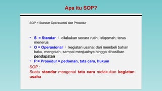 SOP = Standar Operasional dan Prosedur
Apa itu SOP?
SOP :
Suatu standar mengenai tata cara melakukan kegiatan
usaha
• S = Standar  dilakukan secara rutin, istiqomah, terus
menerus
• O = Operasional  kegiatan usaha: dari membeli bahan
baku, mengolah, sampai menjualnya hingga dihasilkan
pendapatan
• P = Prosedur = pedoman, tata cara, hukum
 