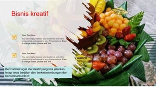 You can simply impress your audience and add a
unique zing and appeal to your Presentations. Easy
to change colors, photos and Text.
Your Text Here
You can simply impress your audience and add a
unique zing and appeal to your Presentations. Easy
to change colors, photos and Text.
Your Text Here
Bisnis kreatif
Bermanfaat agar ide kreatif yang kita jalankan
tetap terus berjalan dan berkesinambungan dan
bertumbuhDJITOE
 
